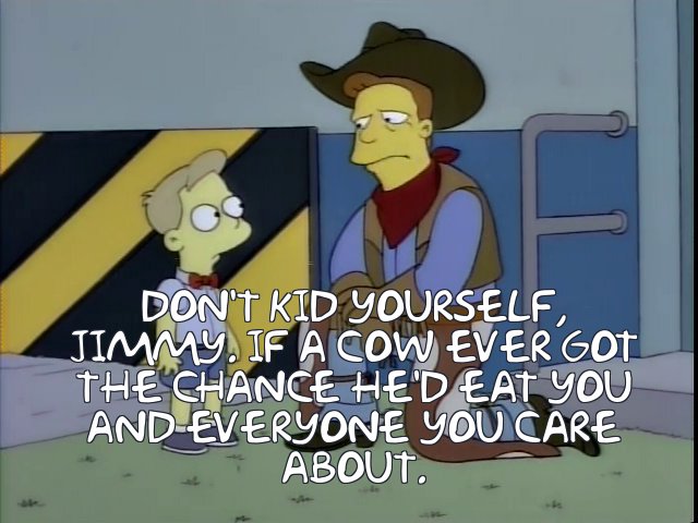 Troy McClure in The Meat Council Presents: "MEAT AND YOU: PARTNERS IN FREEDOM" educational film: "Don't kid yourself, Jimmy. If a cow ever got the chance, he'd eat you and everyone you care about
